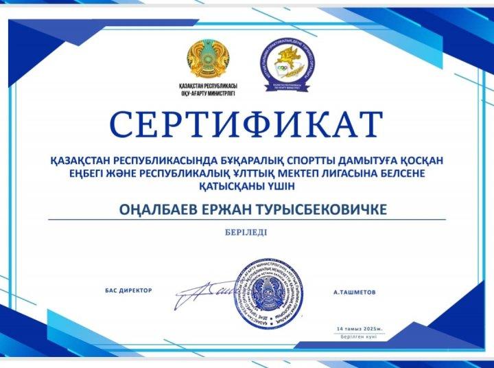 ҚАЗАҚСТАН РЕСПУБЛИКАСЫ ОҚУ-АҒАРТУ МИНИСТРЛІГІ  ҚАЗАҚСТАН РЕСПУБЛИКАСЫНДА БҰҚАРАЛЫҚ СПОРТТЫ ДАМЫТУҒА ҚОСҚАН ЕҢБЕГІ ЖӘНЕ РЕСПУБЛИКАЛЫҚ ҰЛТТЫҚ МЕКТЕП ЛИГАСЫНА БЕЛСЕНЕ ҚАТЫСҚАНЫ ҮШІН СЕРТИФИКАТ ОҢАЛБАЕВ ЕРЖАН ТУРЫСБЕКОВИЧКЕ БЕРІЛЕДІ