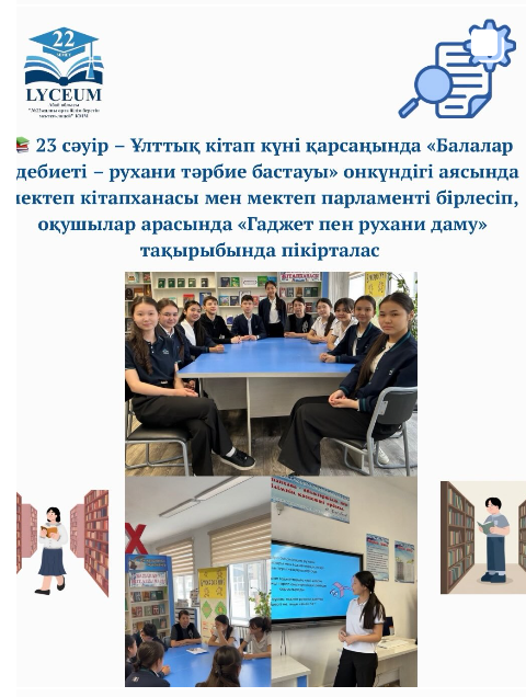 23 сәуір – Ұлттық кітап күні қарсаңында «Балалар әдебиеті – рухани тәрбие бастауы» онкүндігі аясында мектеп кітапханасы мен мектеп парламенті бірлесіп, оқушылар арасында «Гаджет пен рухани даму» тақырыбында пікірталас өткізді